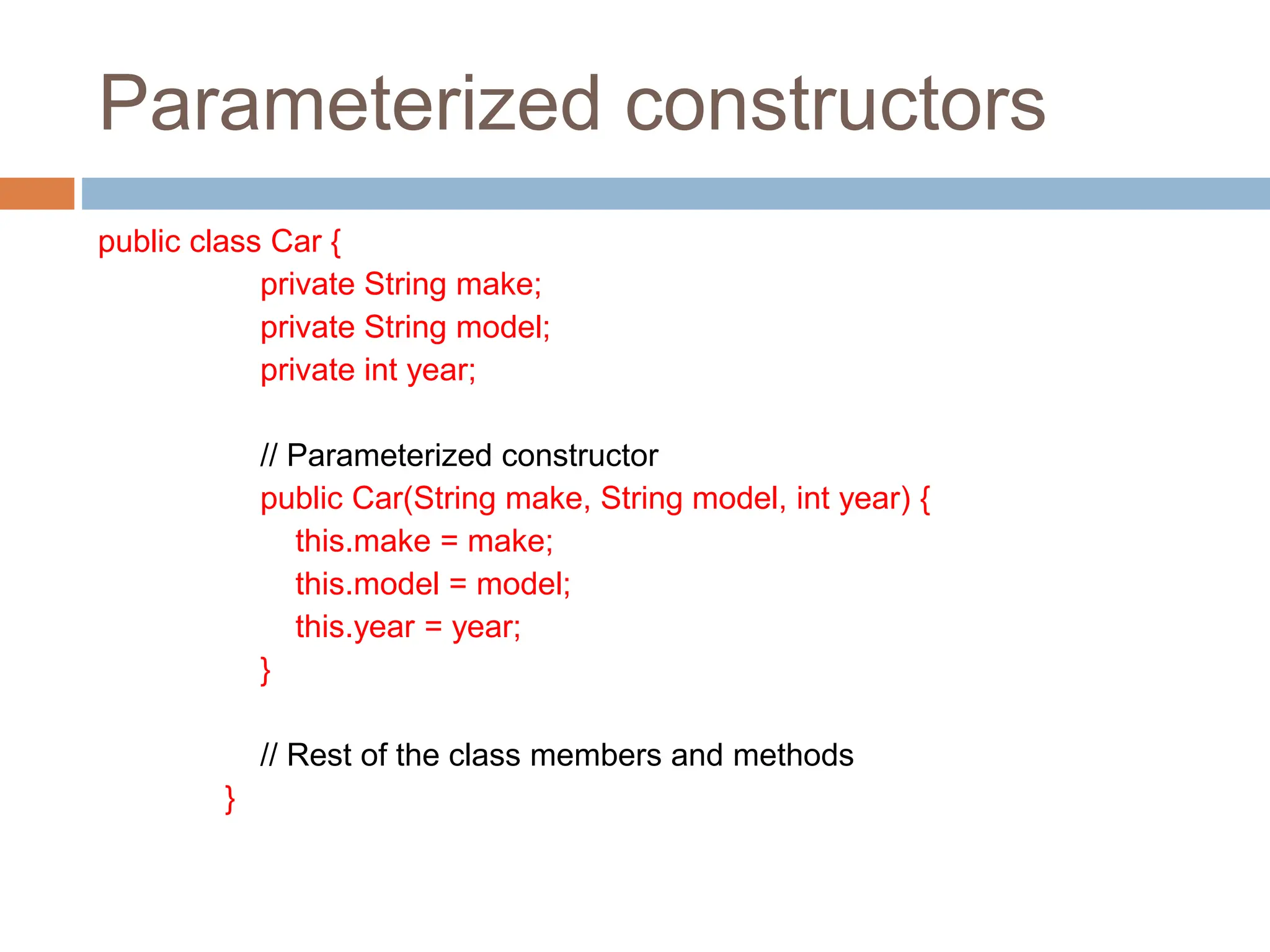 Parameterized constructors
public class Car {
private String make;
private String model;
private int year;
// Parameterized constructor
public Car(String make, String model, int year) {
this.make = make;
this.model = model;
this.year = year;
}
// Rest of the class members and methods
}
 