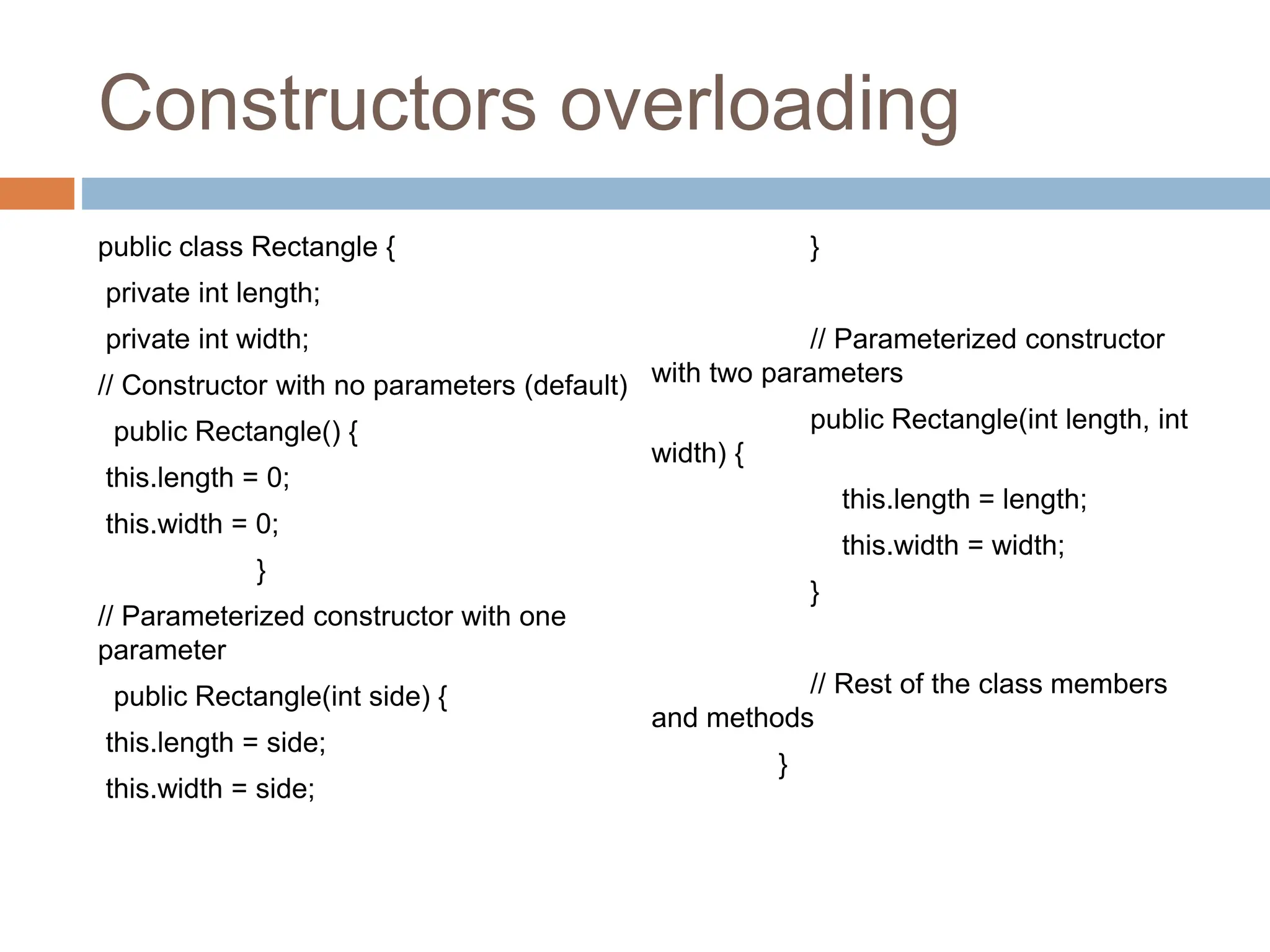 Constructors overloading
public class Rectangle {
private int length;
private int width;
// Constructor with no parameters (default)
public Rectangle() {
this.length = 0;
this.width = 0;
}
// Parameterized constructor with one
parameter
public Rectangle(int side) {
this.length = side;
this.width = side;
}
// Parameterized constructor
with two parameters
public Rectangle(int length, int
width) {
this.length = length;
this.width = width;
}
// Rest of the class members
and methods
}
 