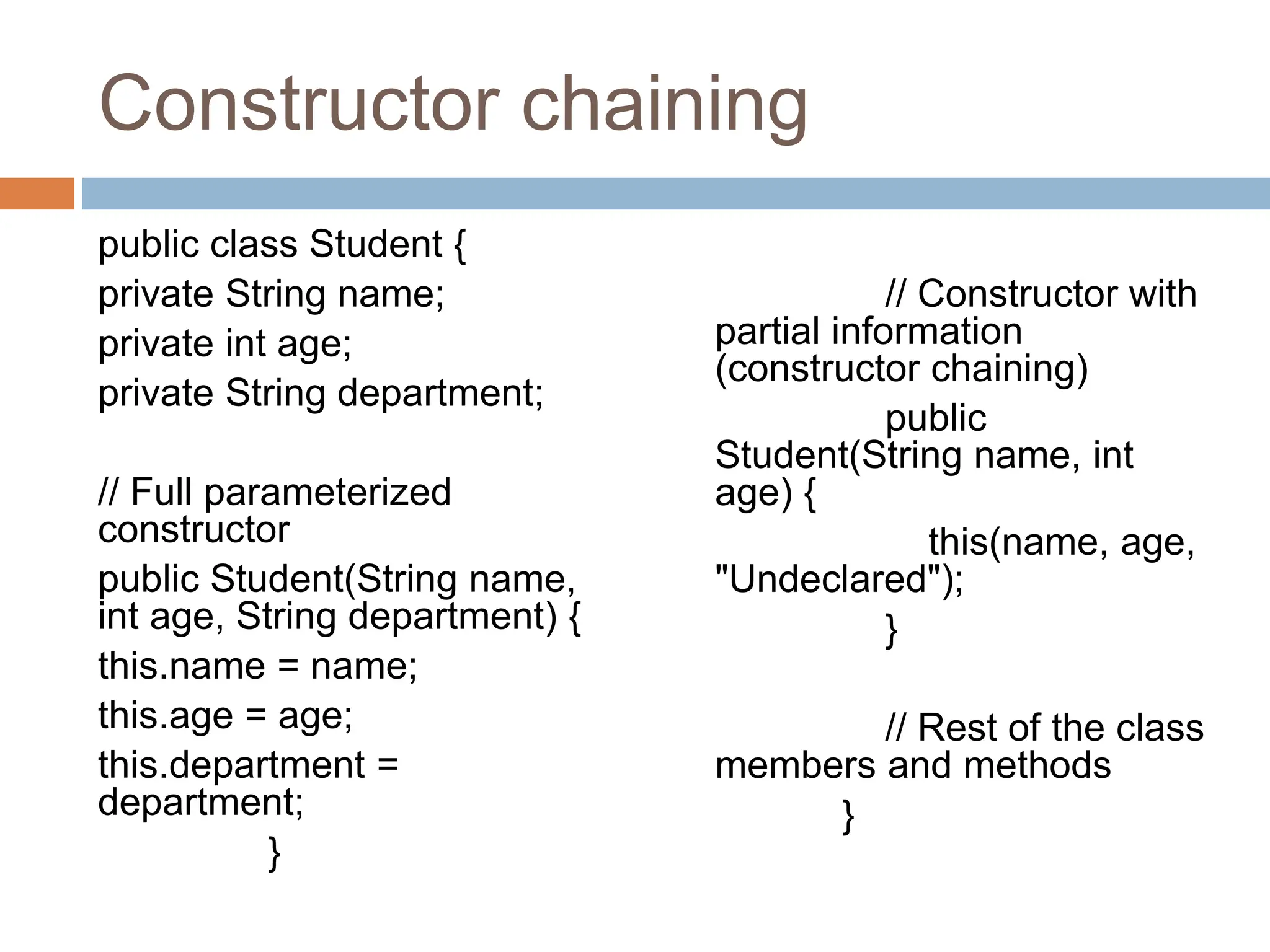 Constructor chaining
public class Student {
private String name;
private int age;
private String department;
// Full parameterized
constructor
public Student(String name,
int age, String department) {
this.name = name;
this.age = age;
this.department =
department;
}
// Constructor with
partial information
(constructor chaining)
public
Student(String name, int
age) {
this(name, age,
"Undeclared");
}
// Rest of the class
members and methods
}
 