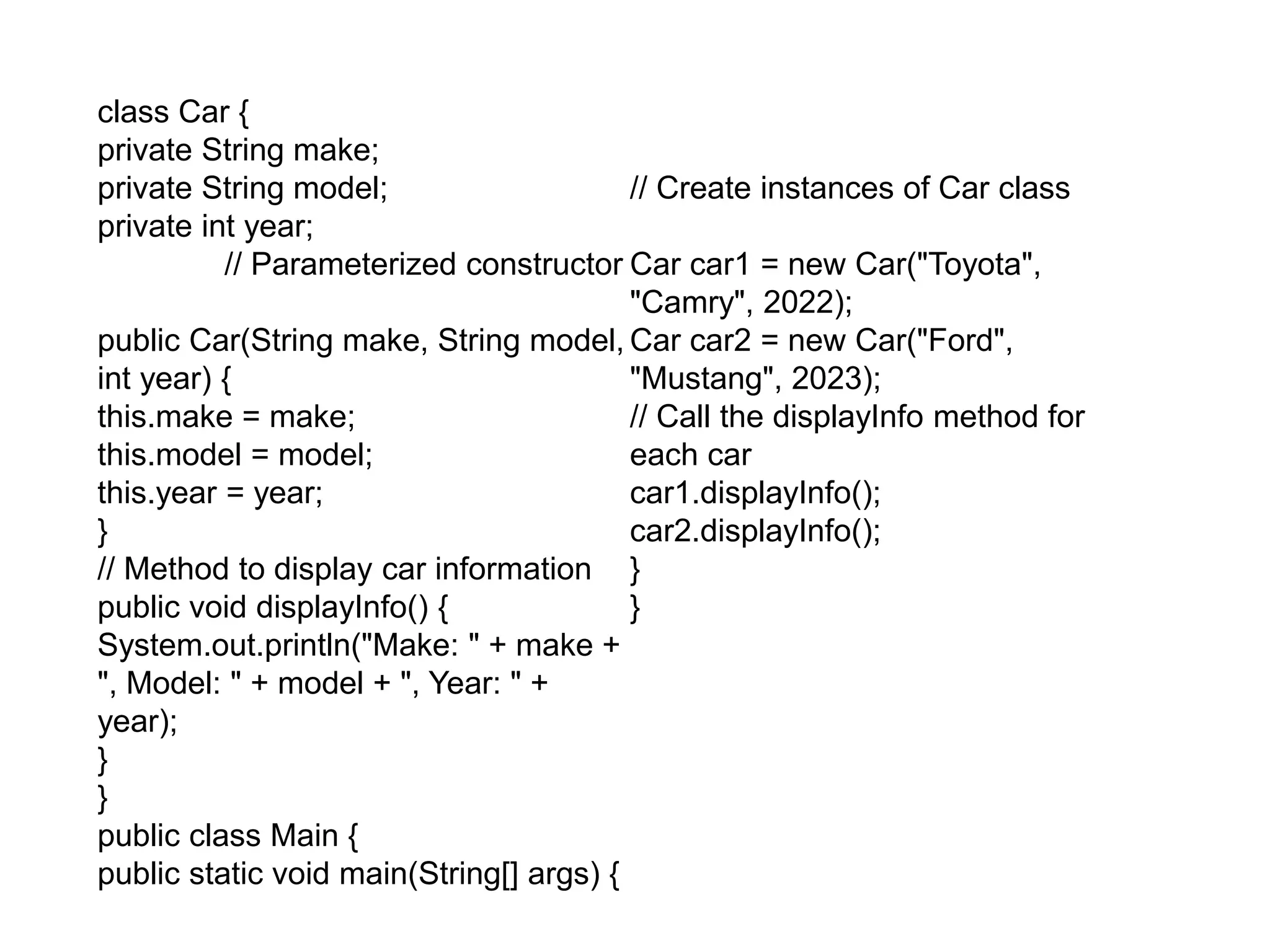 class Car {
private String make;
private String model;
private int year;
// Parameterized constructor
public Car(String make, String model,
int year) {
this.make = make;
this.model = model;
this.year = year;
}
// Method to display car information
public void displayInfo() {
System.out.println("Make: " + make +
", Model: " + model + ", Year: " +
year);
}
}
public class Main {
public static void main(String[] args) {
// Create instances of Car class
Car car1 = new Car("Toyota",
"Camry", 2022);
Car car2 = new Car("Ford",
"Mustang", 2023);
// Call the displayInfo method for
each car
car1.displayInfo();
car2.displayInfo();
}
}
 