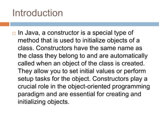 Introduction
 In Java, a constructor is a special type of
method that is used to initialize objects of a
class. Constructors have the same name as
the class they belong to and are automatically
called when an object of the class is created.
They allow you to set initial values or perform
setup tasks for the object. Constructors play a
crucial role in the object-oriented programming
paradigm and are essential for creating and
initializing objects.
 