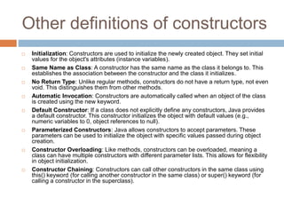 Other definitions of constructors
 Initialization: Constructors are used to initialize the newly created object. They set initial
values for the object's attributes (instance variables).
 Same Name as Class: A constructor has the same name as the class it belongs to. This
establishes the association between the constructor and the class it initializes.
 No Return Type: Unlike regular methods, constructors do not have a return type, not even
void. This distinguishes them from other methods.
 Automatic Invocation: Constructors are automatically called when an object of the class
is created using the new keyword.
 Default Constructor: If a class does not explicitly define any constructors, Java provides
a default constructor. This constructor initializes the object with default values (e.g.,
numeric variables to 0, object references to null).
 Parameterized Constructors: Java allows constructors to accept parameters. These
parameters can be used to initialize the object with specific values passed during object
creation.
 Constructor Overloading: Like methods, constructors can be overloaded, meaning a
class can have multiple constructors with different parameter lists. This allows for flexibility
in object initialization.
 Constructor Chaining: Constructors can call other constructors in the same class using
this() keyword (for calling another constructor in the same class) or super() keyword (for
calling a constructor in the superclass).
 