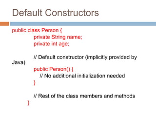 Default Constructors
public class Person {
private String name;
private int age;
// Default constructor (implicitly provided by
Java)
public Person() {
// No additional initialization needed
}
// Rest of the class members and methods
}
 