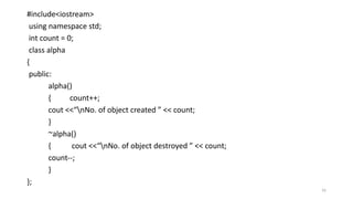 16
#include<iostream>
using namespace std;
int count = 0;
class alpha
{
public:
alpha()
{ count++;
cout <<“nNo. of object created ” << count;
}
~alpha()
{ cout <<“nNo. of object destroyed ” << count;
count--;
}
};
 