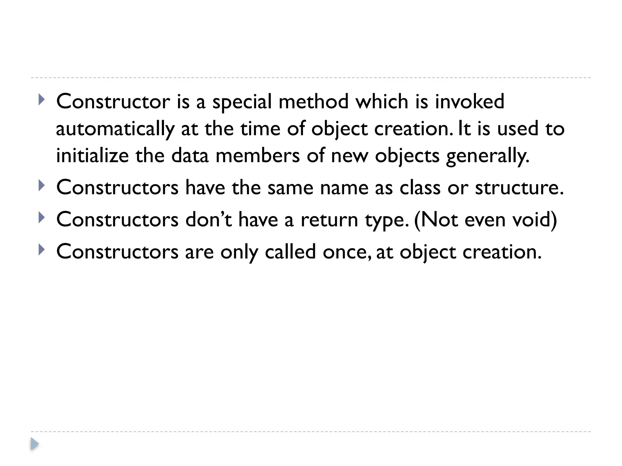  Constructor is a special method which is invoked
automatically at the time of object creation. It is used to
initialize the data members of new objects generally.
 Constructors have the same name as class or structure.
 Constructors don’t have a return type. (Not even void)
 Constructors are only called once, at object creation.
 