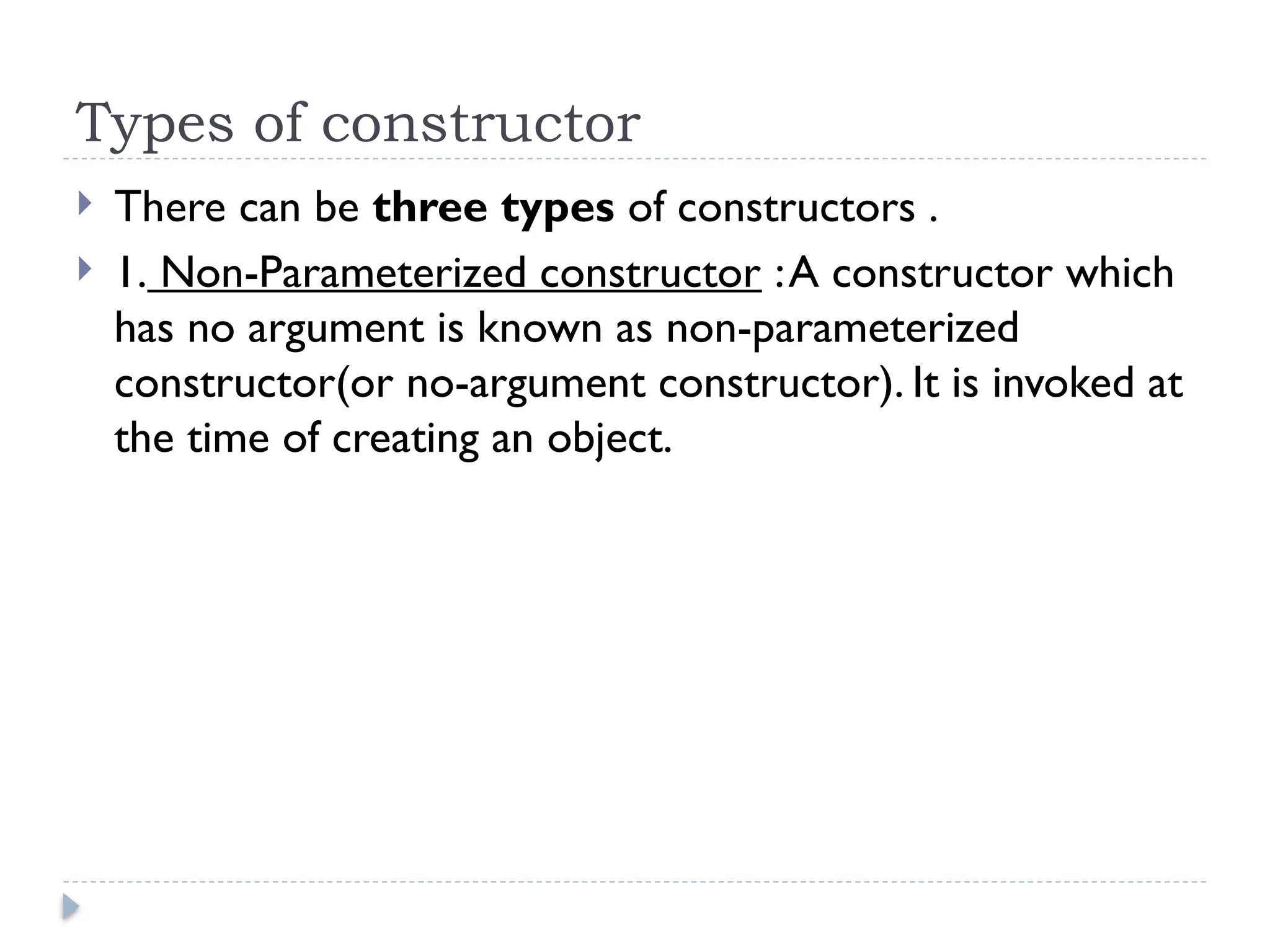 Types of constructor
 There can be three types of constructors .
 1. Non-Parameterized constructor :A constructor which
has no argument is known as non-parameterized
constructor(or no-argument constructor). It is invoked at
the time of creating an object.
 