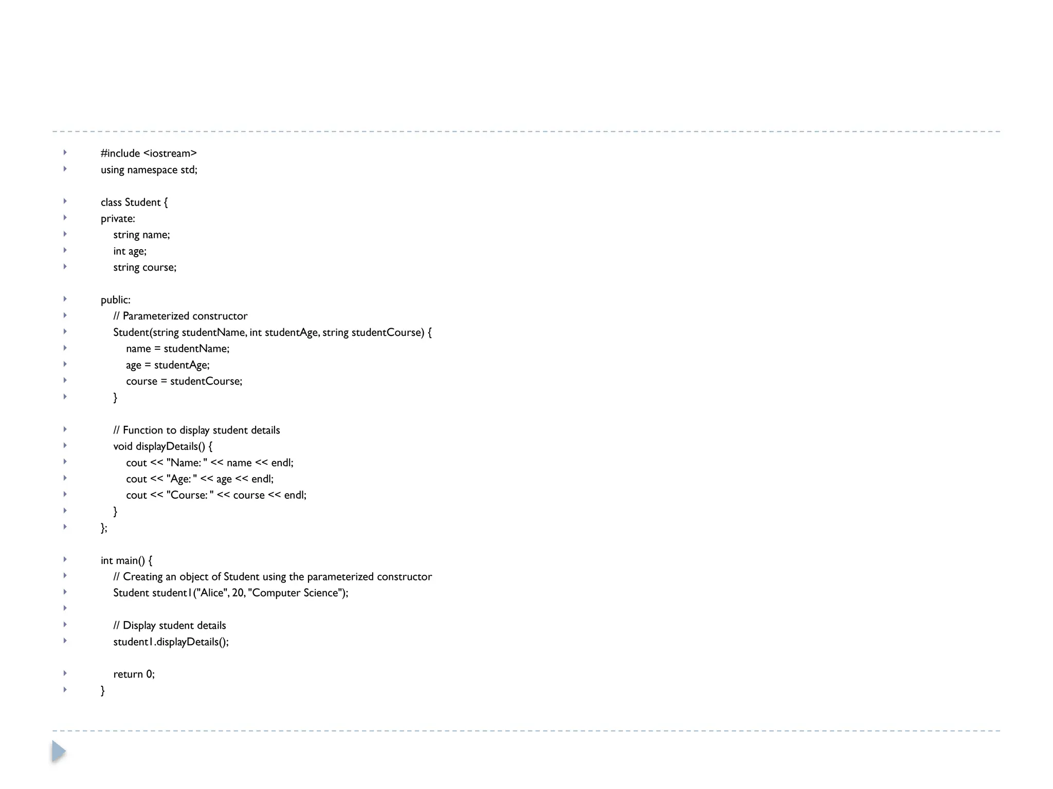  #include <iostream>
 using namespace std;
 class Student {
 private:
 string name;
 int age;
 string course;
 public:
 // Parameterized constructor
 Student(string studentName, int studentAge, string studentCourse) {
 name = studentName;
 age = studentAge;
 course = studentCourse;
 }
 // Function to display student details
 void displayDetails() {
 cout << "Name: " << name << endl;
 cout << "Age: " << age << endl;
 cout << "Course: " << course << endl;
 }
 };
 int main() {
 // Creating an object of Student using the parameterized constructor
 Student student1("Alice", 20, "Computer Science");

 // Display student details
 student1.displayDetails();
 return 0;
 }
 