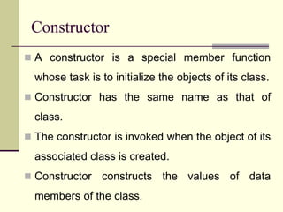 Constructor
 A constructor is a special member function
whose task is to initialize the objects of its class.
 Constructor has the same name as that of
class.
 The constructor is invoked when the object of its
associated class is created.
 Constructor constructs the values of data
members of the class.
 