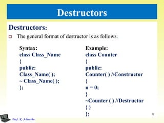 Destructors
Destructors:
 The general format of destructor is as follows.
22
Syntax:
class Class_Name
{
public:
Class_Name( );
~ Class_Name( );
};
Example:
class Counter
{
public:
Counter( ) //Constructor
{
n = 0;
}
~Counter ( ) //Destructor
{ }
};
 
