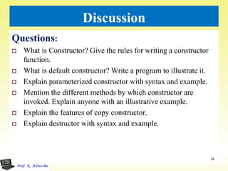 Discussion
Questions:
 What is Constructor? Give the rules for writing a constructor
function.
 What is default constructor? Write a program to illustrate it.
 Explain parameterized constructor with syntax and example.
 Mention the different methods by which constructor are
invoked. Explain anyone with an illustrative example.
 Explain the features of copy constructor.
 Explain destructor with syntax and example.
24
 