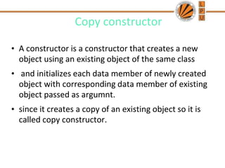 Copy constructor
• A constructor is a constructor that creates a new
object using an existing object of the same class
• and initializes each data member of newly created
object with corresponding data member of existing
object passed as argumnt.
• since it creates a copy of an existing object so it is
called copy constructor.
 