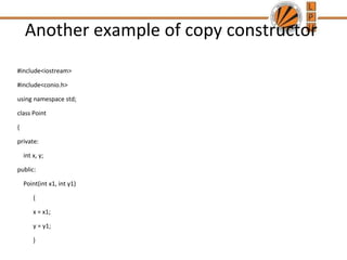 Another example of copy constructor
#include<iostream>
#include<conio.h>
using namespace std;
class Point
{
private:
int x, y;
public:
Point(int x1, int y1)
{
x = x1;
y = y1;
}
 