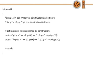 int main()
{
Point p1(10, 15); // Normal constructor is called here
Point p2 = p1; // Copy constructor is called here
// Let us access values assigned by constructors
cout << "p1.x = " << p1.getX() << ", p1.y = " << p1.getY();
cout << "np2.x = " << p2.getX() << ", p2.y = " << p2.getY();
return 0;
}
 