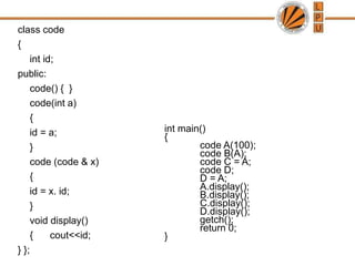 class code
{
int id;
public:
code() { }
code(int a)
{
id = a;
}
code (code & x)
{
id = x. id;
}
void display()
{ cout<<id;
} };
int main()
{
code A(100);
code B(A);
code C = A;
code D;
D = A;
A.display();
B.display();
C.display();
D.display();
getch();
return 0;
}
 