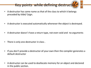 Key points while defining destructor
• A destructor has same name as that of the class to which it belongs
preceded by tilde(~)sign.
• A destructor is executed automatically whenever the object is destroyed.
• A destructor doesn`t have a return type, not even void and no arguments
• There is only one destructor in class .
• If you don’t provide a destructor of your own then the compiler generates a
default destructor
• A destructor can be used to deallocate memory for an object and declared
in the public section.
 