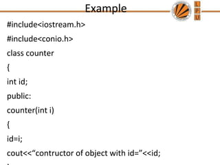Example
#include<iostream.h>
#include<conio.h>
class counter
{
int id;
public:
counter(int i)
{
id=i;
cout<<“contructor of object with id=”<<id;
 