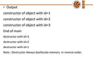 • Output
constructor of object with id=1
constructor of object with id=2
constructor of object with id=3
End of main
destructor with id=3
destructor with id=2
destructor with id=1
Note ::Destructor Always deallocate memory in reverse order.
 