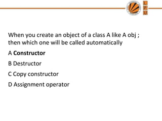 When you create an object of a class A like A obj ;
then which one will be called automatically
A Constructor
B Destructor
C Copy constructor
D Assignment operator
 