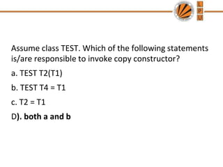 Assume class TEST. Which of the following statements
is/are responsible to invoke copy constructor?
a. TEST T2(T1)
b. TEST T4 = T1
c. T2 = T1
D). both a and b
 