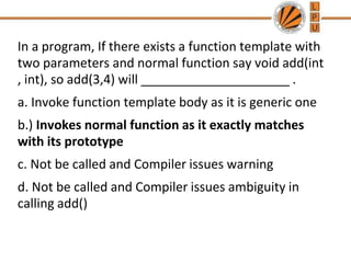 In a program, If there exists a function template with
two parameters and normal function say void add(int
, int), so add(3,4) will _____________________ .
a. Invoke function template body as it is generic one
b.) Invokes normal function as it exactly matches
with its prototype
c. Not be called and Compiler issues warning
d. Not be called and Compiler issues ambiguity in
calling add()
 