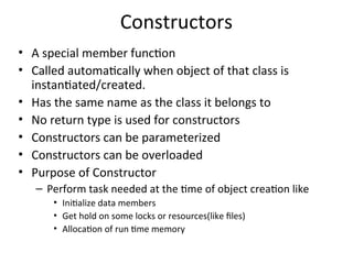 Constructors
• A special member function
• Called automatically when object of that class is
instantiated/created.
• Has the same name as the class it belongs to
• No return type is used for constructors
• Constructors can be parameterized
• Constructors can be overloaded
• Purpose of Constructor
– Perform task needed at the time of object creation like
• Initialize data members
• Get hold on some locks or resources(like files)
• Allocation of run time memory
 