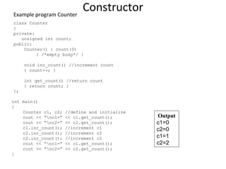 Constructor
Example program Counter
class Counter
{
private:
unsigned int count;
public:
Counter() : count(0)
{ /*empty body*/ }
void inc_count() //increment count
{ count++; }
int get_count() //return count
{ return count; }
};
int main()
{
Counter c1, c2; //define and initialize
cout << “nc1=” << c1.get_count();
cout << “nc2=” << c2.get_count();
c1.inc_count(); //increment c1
c2.inc_count(); //increment c2
c2.inc_count(); //increment c2
cout << “nc1=” << c1.get_count();
cout << “nc2=” << c2.get_count();
}
Output
c1=0
c2=0
c1=1
c2=2
 