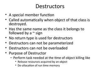 Destructors
• A special member function
• Called automatically when object of that class is
destroyed.
• Has the same name as the class it belongs to
followed by a ~ sign
• No return type is used for destructors
• Destructors can not be parameterized
• Destructors can not be overloaded
• Purpose of Destructor
– Perform task needed at the time of object killing like
• Release resources acquired by an object
• De-allocation of run time memory
 