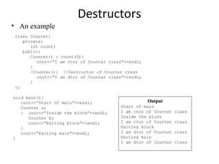 Destructors
• An example
class Counter{
private:
int count;
public:
Counter() : count(0){
cout<<“I am ctor of Counter class”<<endl;
}
~Counter(){ //Destructor of Counter class
cout<<“I am dtor of Counter class”<<endl;
}
};
void main(){
cout<<“Start of main”<<endl;
Counter a;
{ cout<<“Inside the block”<<endl;
Counter b;
cout<<“Exiting block”<<endl;
}
cout<<“Exiting main”<<endl;
}
Output
Start of main
I am ctor of Counter class
Inside the block
I am ctor of Counter class
Exiting block
I am dtor of Counter class
Exiting main
I am dtor of Counter class
 