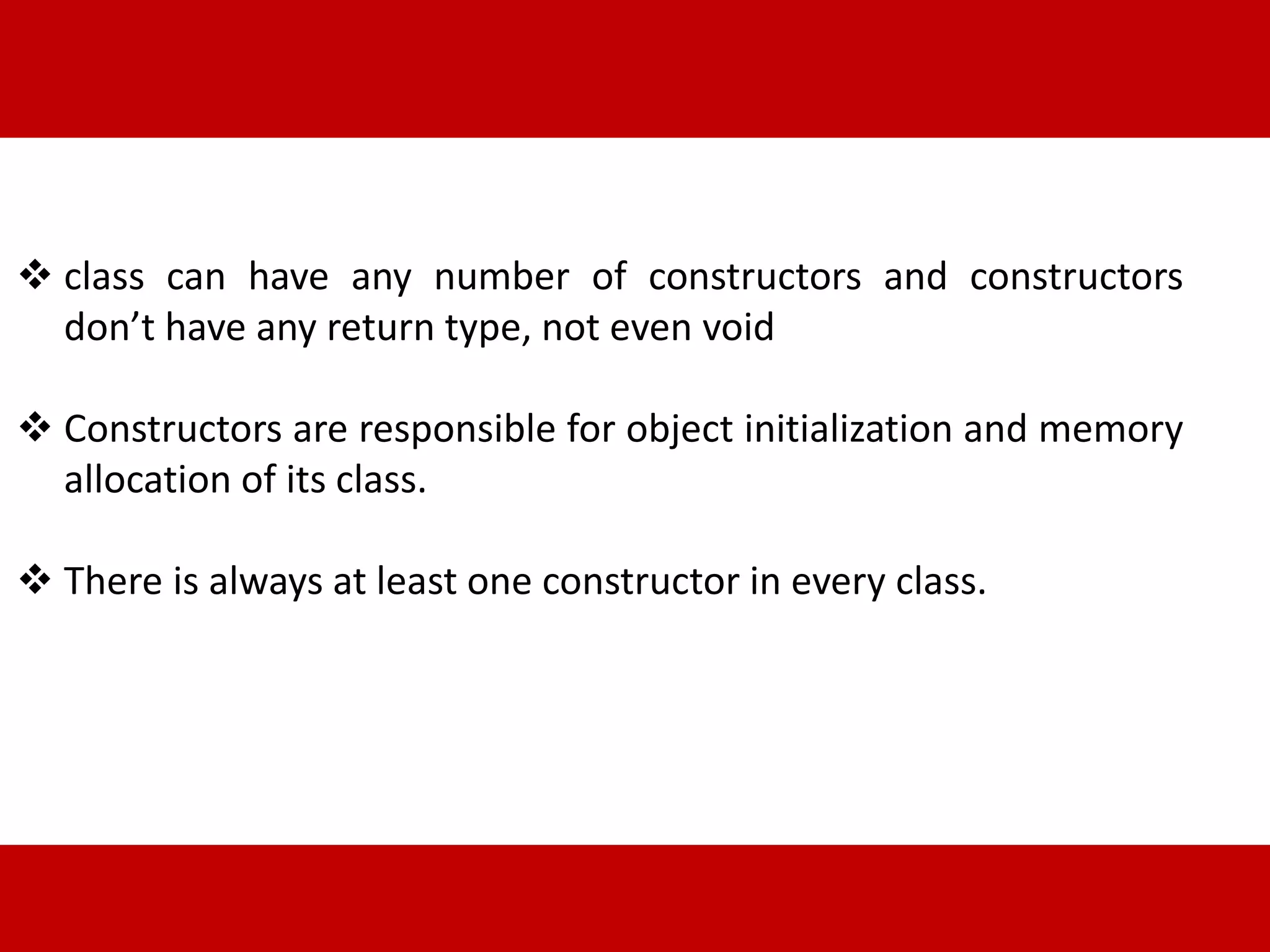  class can have any number of constructors and constructors 
don’t have any return type, not even void 
 Constructors are responsible for object initialization and memory 
allocation of its class. 
 There is always at least one constructor in every class. 
 