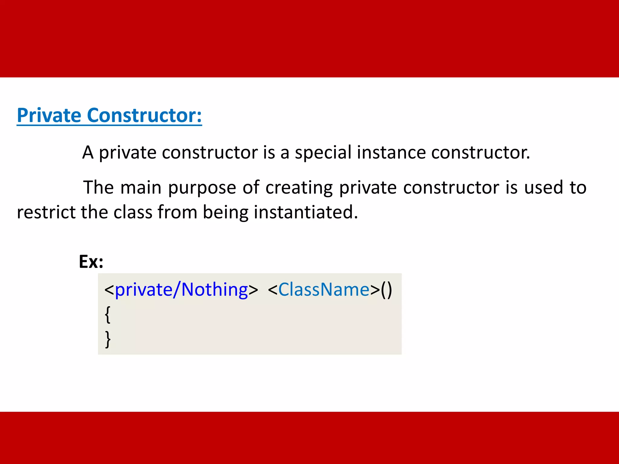Private Constructor: 
A private constructor is a special instance constructor. 
The main purpose of creating private constructor is used to 
restrict the class from being instantiated. 
Ex: 
<private/Nothing> <ClassName>() 
{ 
} 
 