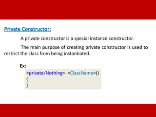Private Constructor: 
A private constructor is a special instance constructor. 
The main purpose of creating private constructor is used to 
restrict the class from being instantiated. 
Ex: 
<private/Nothing> <ClassName>() 
{ 
} 
 