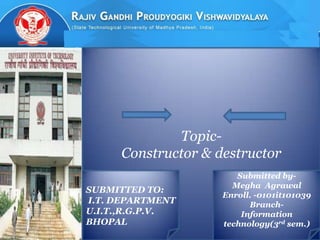 Topic-
                Constructor & destructor
                                  Submitted by-
                                 Megha Agrawal
           SUBMITTED TO:
                               Enroll. -0101it101039
           I.T. DEPARTMENT           Branch-
           U.I.T.,R.G.P.V.         Information
           BHOPAL              technology(3rd sem.)
9/7/2012
 
