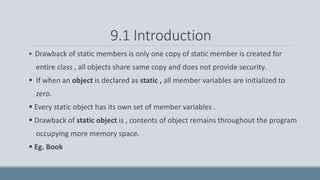 9.1 Introduction
 Drawback of static members is only one copy of static member is created for
entire class , all objects share same copy and does not provide security.
 If when an object is declared as static , all member variables are initialized to
zero.
 Every static object has its own set of member variables .
 Drawback of static object is , contents of object remains throughout the program
occupying more memory space.
 Eg. Book
 