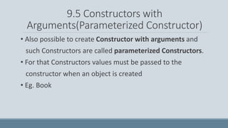 9.5 Constructors with
Arguments(Parameterized Constructor)
• Also possible to create Constructor with arguments and
such Constructors are called parameterized Constructors.
• For that Constructors values must be passed to the
constructor when an object is created
• Eg. Book
 