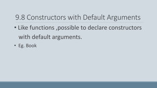 9.8 Constructors with Default Arguments
• Like functions ,possible to declare constructors
with default arguments.
• Eg. Book
 