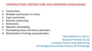 CONSTRUCTORS, DESTRUCTORS AND OPERATOR OVERLOADING
1. Constructors,
2. Multiple constructors in a class,
3. Copy constructor,
4. Dynamic constructor,
5. Destructors,
6. Operator overloading,
7. Overloading Unary and binary operators,
8. Manipulation of strings using operators.
Ms.S.DEEPA M.E.,(Ph.d.)
Assistant Professor (SL.G)
Computer Science and Engineering
KIT-Kalaignarkarunanidhi Institute Of Technology
 