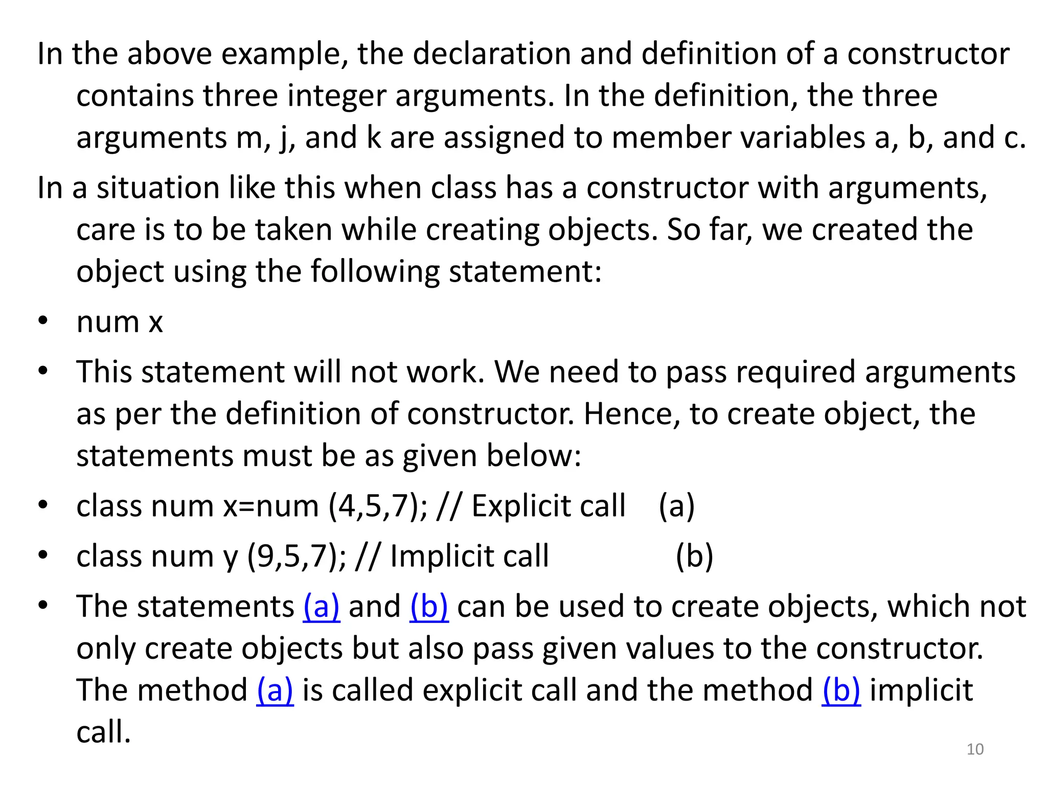 In the above example, the declaration and definition of a constructor
contains three integer arguments. In the definition, the three
arguments m, j, and k are assigned to member variables a, b, and c.
In a situation like this when class has a constructor with arguments,
care is to be taken while creating objects. So far, we created the
object using the following statement:
• num x
• This statement will not work. We need to pass required arguments
as per the definition of constructor. Hence, to create object, the
statements must be as given below:
• class num x=num (4,5,7); // Explicit call (a)
• class num y (9,5,7); // Implicit call (b)
• The statements (a) and (b) can be used to create objects, which not
only create objects but also pass given values to the constructor.
The method (a) is called explicit call and the method (b) implicit
call. 10
 