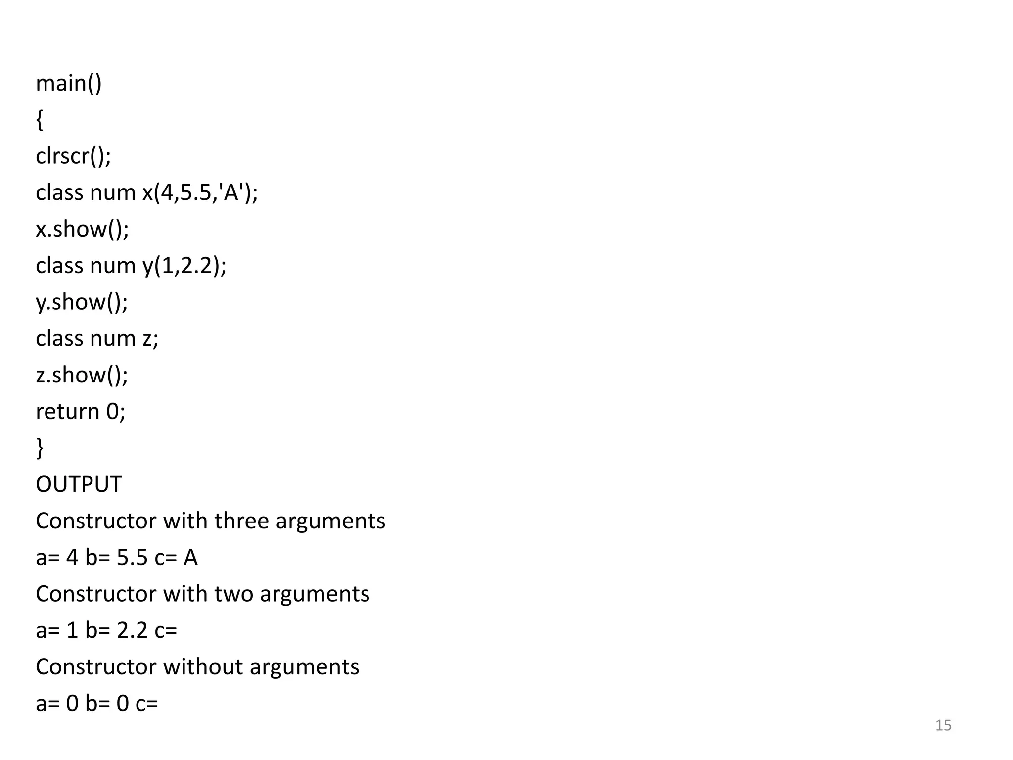 main()
{
clrscr();
class num x(4,5.5,'A');
x.show();
class num y(1,2.2);
y.show();
class num z;
z.show();
return 0;
}
OUTPUT
Constructor with three arguments
a= 4 b= 5.5 c= A
Constructor with two arguments
a= 1 b= 2.2 c=
Constructor without arguments
a= 0 b= 0 c=
15
 