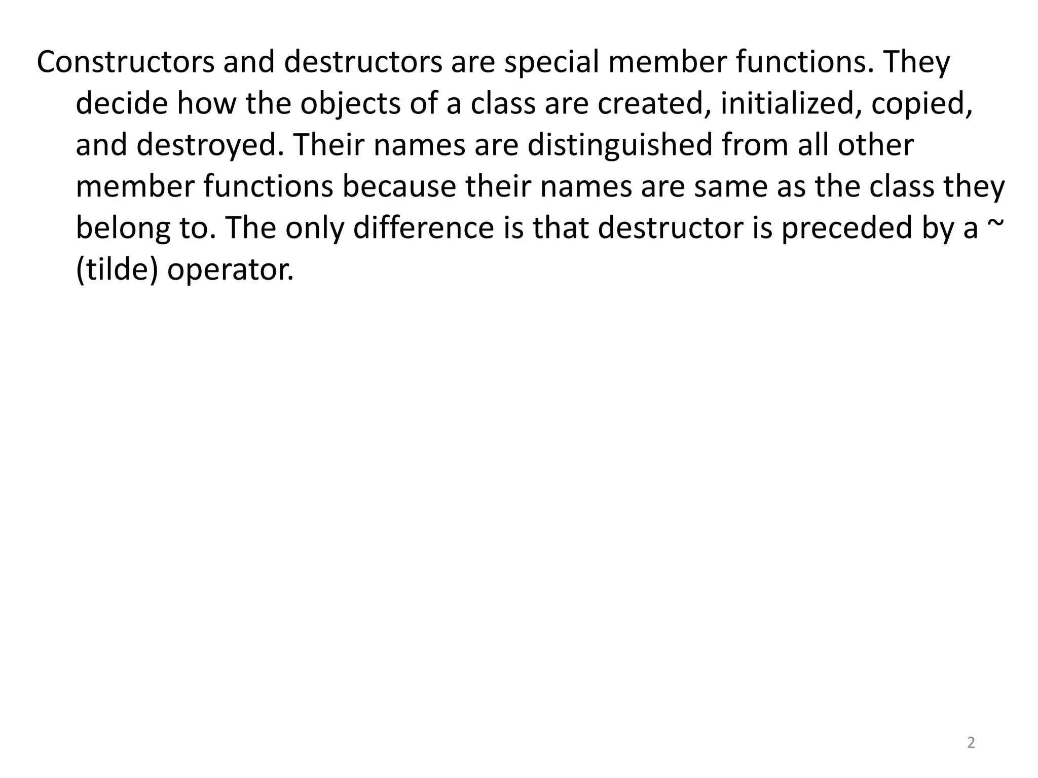 Constructors and destructors are special member functions. They
decide how the objects of a class are created, initialized, copied,
and destroyed. Their names are distinguished from all other
member functions because their names are same as the class they
belong to. The only difference is that destructor is preceded by a ~
(tilde) operator.
2
 