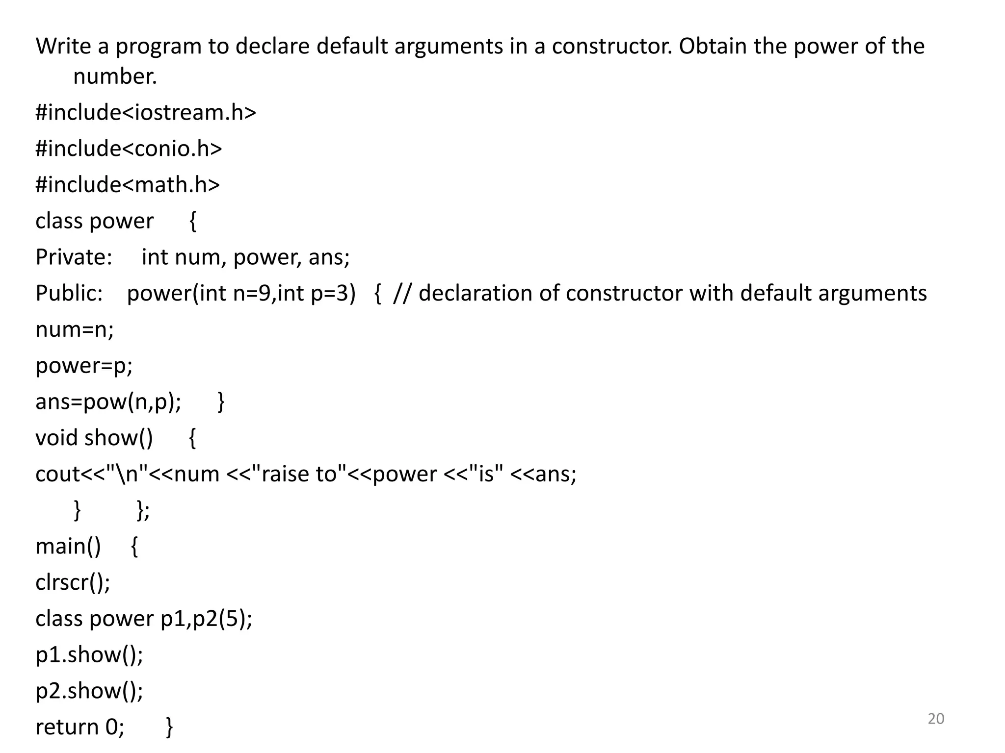 Write a program to declare default arguments in a constructor. Obtain the power of the
number.
#include<iostream.h>
#include<conio.h>
#include<math.h>
class power {
Private: int num, power, ans;
Public: power(int n=9,int p=3) { // declaration of constructor with default arguments
num=n;
power=p;
ans=pow(n,p); }
void show() {
cout<<"n"<<num <<"raise to"<<power <<"is" <<ans;
} };
main() {
clrscr();
class power p1,p2(5);
p1.show();
p2.show();
return 0; } 20
 