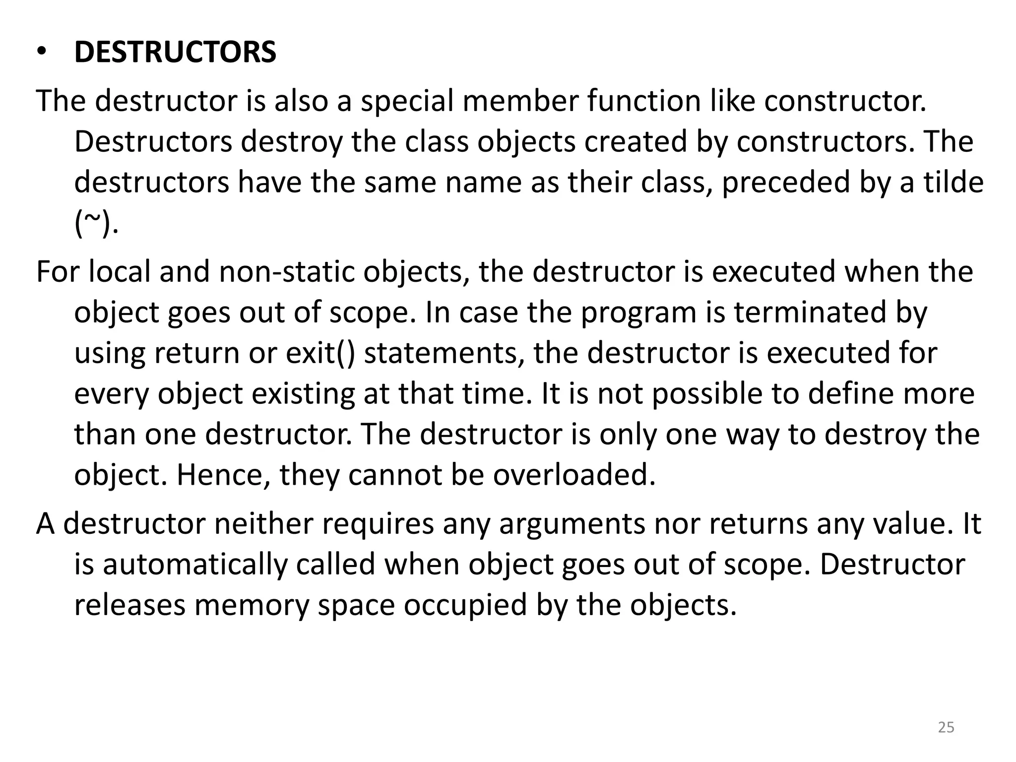 • DESTRUCTORS
The destructor is also a special member function like constructor.
Destructors destroy the class objects created by constructors. The
destructors have the same name as their class, preceded by a tilde
(~).
For local and non-static objects, the destructor is executed when the
object goes out of scope. In case the program is terminated by
using return or exit() statements, the destructor is executed for
every object existing at that time. It is not possible to define more
than one destructor. The destructor is only one way to destroy the
object. Hence, they cannot be overloaded.
A destructor neither requires any arguments nor returns any value. It
is automatically called when object goes out of scope. Destructor
releases memory space occupied by the objects.
25
 