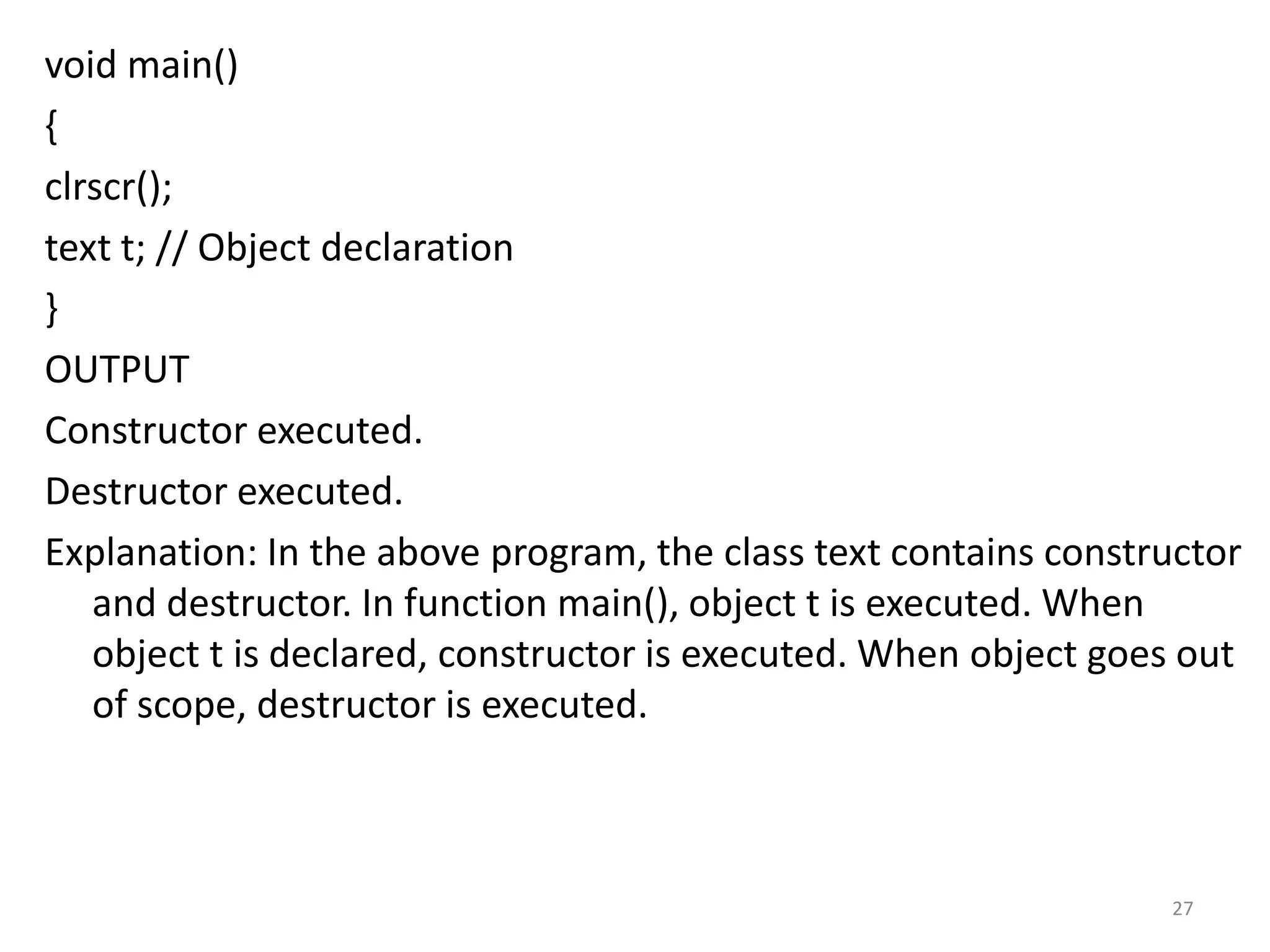 void main()
{
clrscr();
text t; // Object declaration
}
OUTPUT
Constructor executed.
Destructor executed.
Explanation: In the above program, the class text contains constructor
and destructor. In function main(), object t is executed. When
object t is declared, constructor is executed. When object goes out
of scope, destructor is executed.
27
 