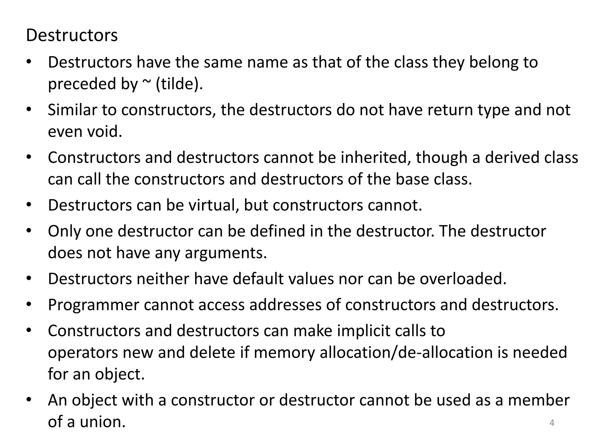 Destructors
• Destructors have the same name as that of the class they belong to
preceded by ~ (tilde).
• Similar to constructors, the destructors do not have return type and not
even void.
• Constructors and destructors cannot be inherited, though a derived class
can call the constructors and destructors of the base class.
• Destructors can be virtual, but constructors cannot.
• Only one destructor can be defined in the destructor. The destructor
does not have any arguments.
• Destructors neither have default values nor can be overloaded.
• Programmer cannot access addresses of constructors and destructors.
• Constructors and destructors can make implicit calls to
operators new and delete if memory allocation/de-allocation is needed
for an object.
• An object with a constructor or destructor cannot be used as a member
of a union. 4
 