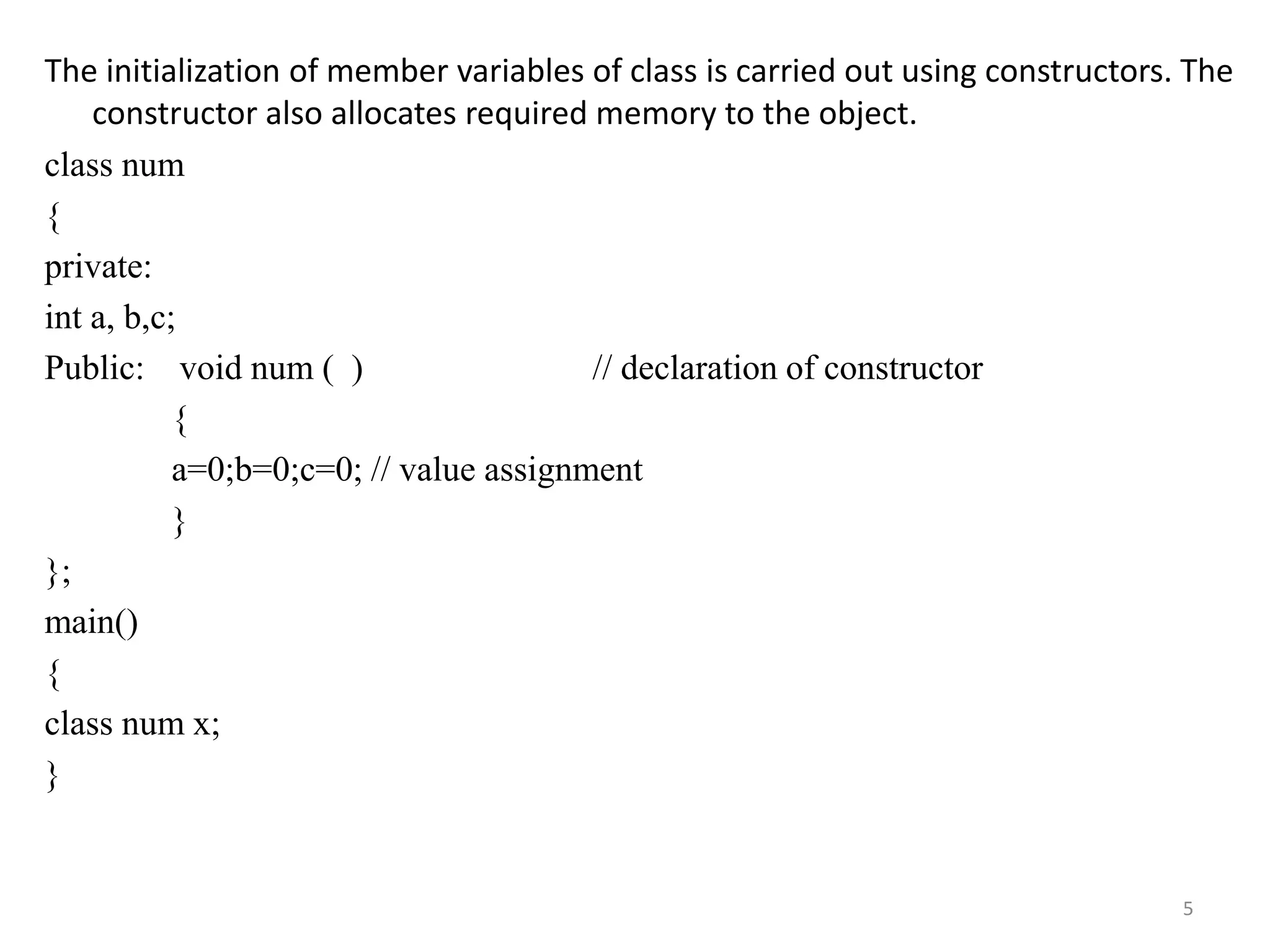 The initialization of member variables of class is carried out using constructors. The
constructor also allocates required memory to the object.
class num
{
private:
int a, b,c;
Public: void num ( ) // declaration of constructor
{
a=0;b=0;c=0; // value assignment
}
};
main()
{
class num x;
}
5
 