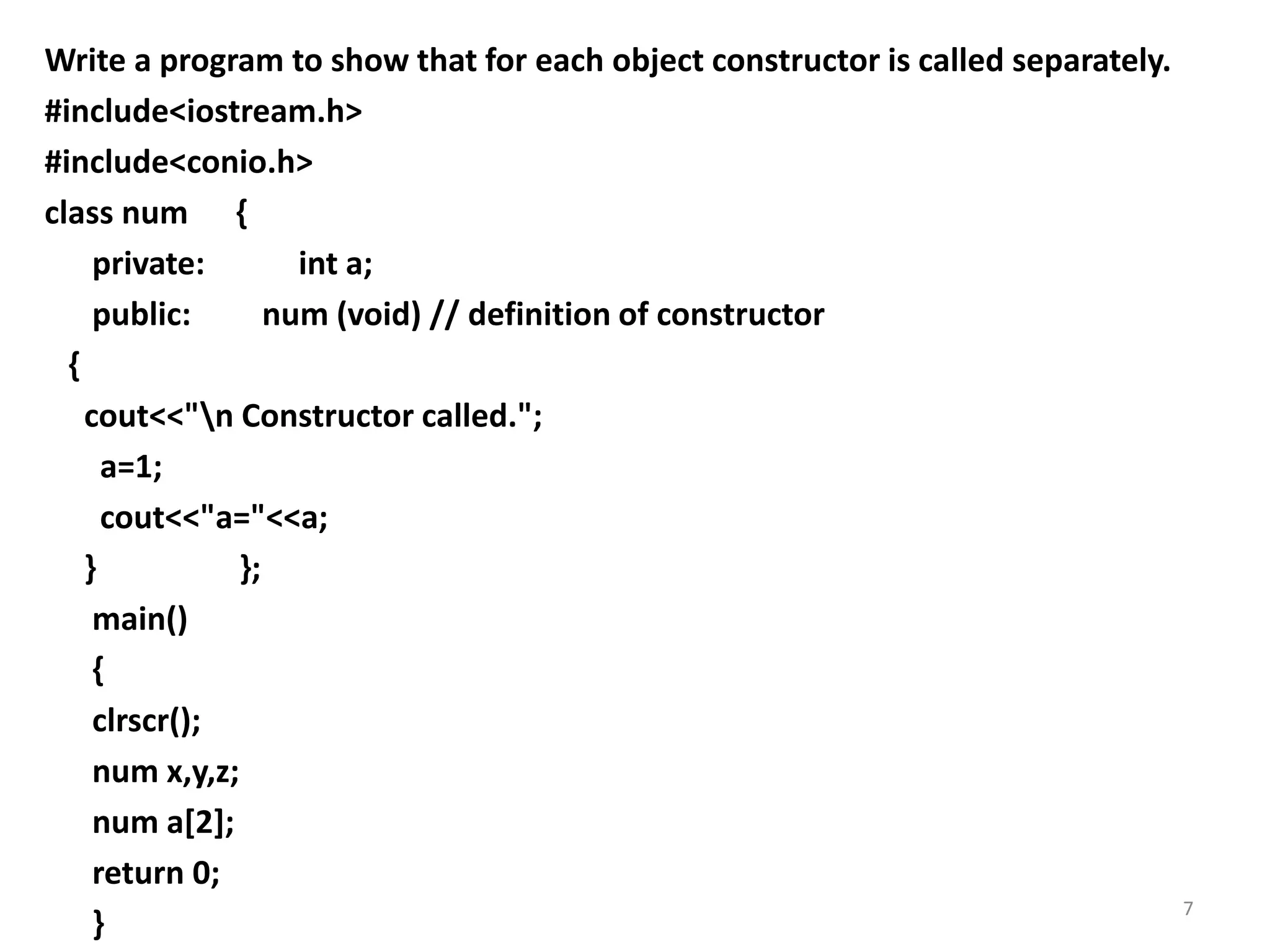 Write a program to show that for each object constructor is called separately.
#include<iostream.h>
#include<conio.h>
class num {
private: int a;
public: num (void) // definition of constructor
{
cout<<"n Constructor called.";
a=1;
cout<<"a="<<a;
} };
main()
{
clrscr();
num x,y,z;
num a[2];
return 0;
}
7
 