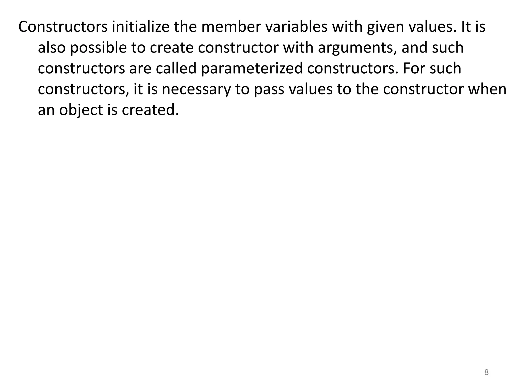 Constructors initialize the member variables with given values. It is
also possible to create constructor with arguments, and such
constructors are called parameterized constructors. For such
constructors, it is necessary to pass values to the constructor when
an object is created.
8
 