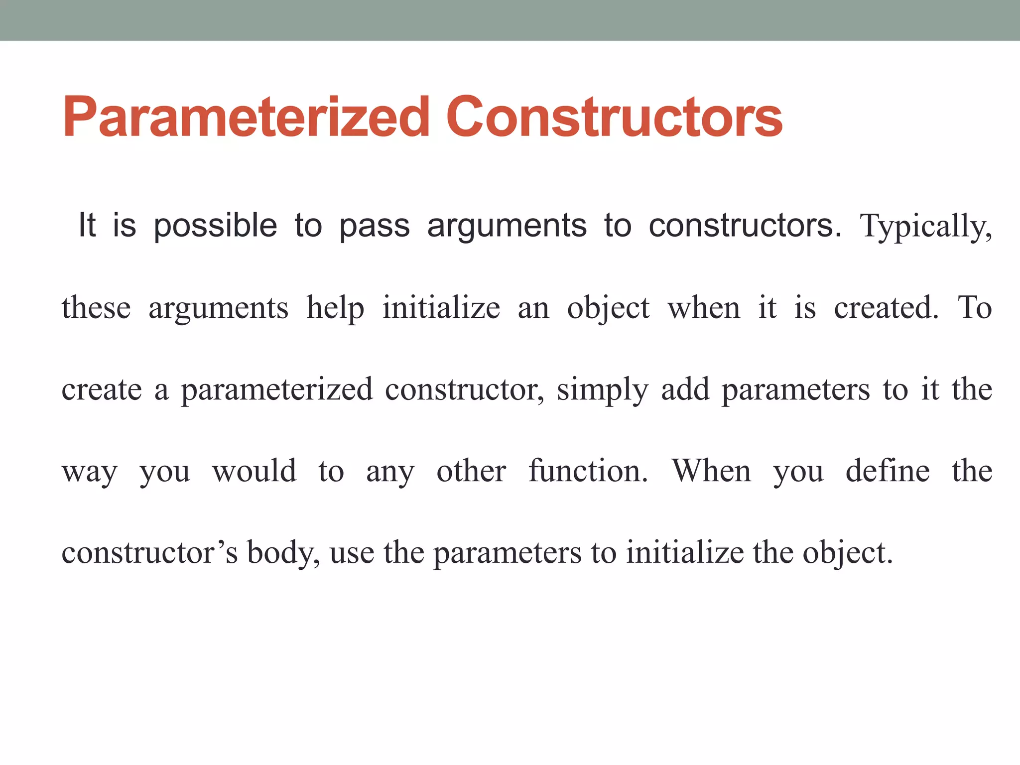 Parameterized Constructors
It is possible to pass arguments to constructors. Typically,
these arguments help initialize an object when it is created. To
create a parameterized constructor, simply add parameters to it the
way you would to any other function. When you define the
constructor’s body, use the parameters to initialize the object.
 