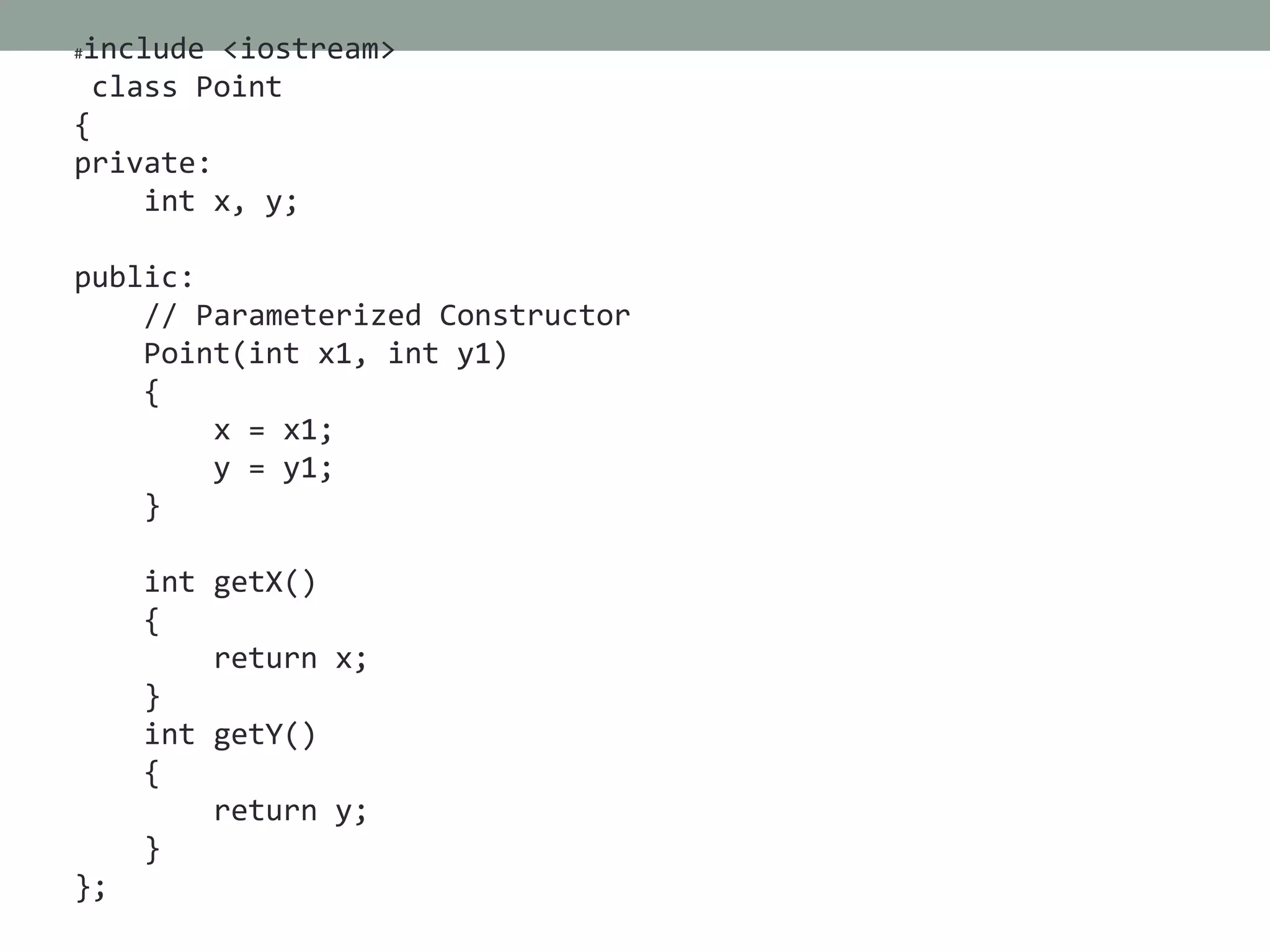 #include <iostream>
class Point
{
private:
int x, y;
public:
// Parameterized Constructor
Point(int x1, int y1)
{
x = x1;
y = y1;
}
int getX()
{
return x;
}
int getY()
{
return y;
}
};
 