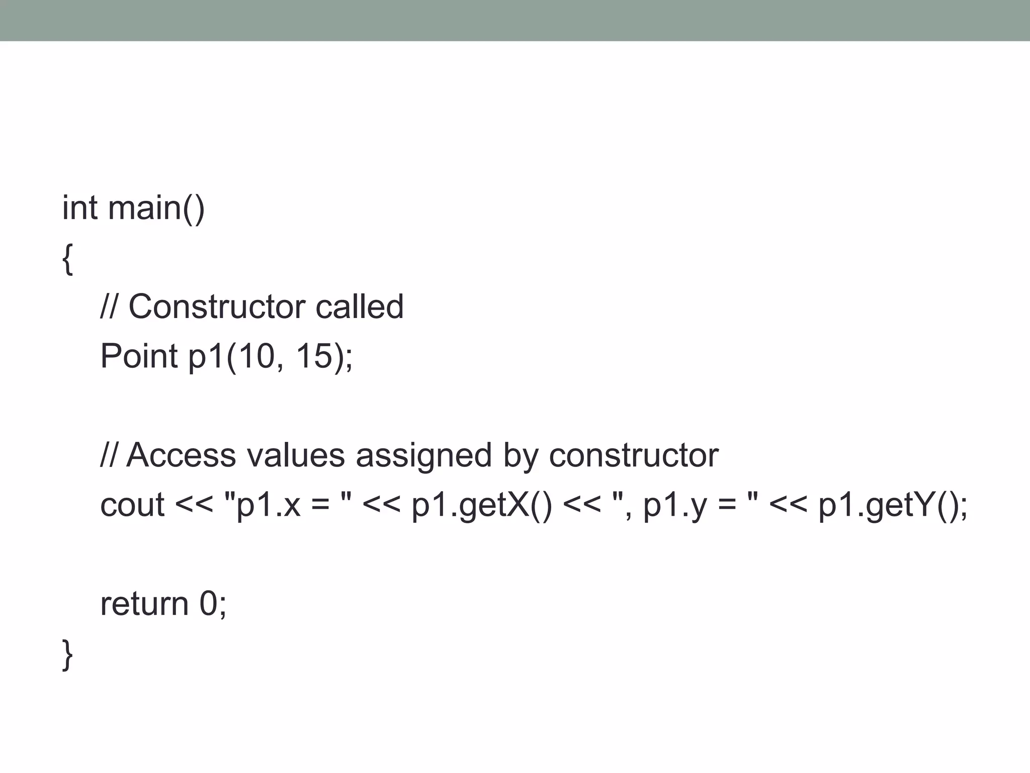 int main()
{
// Constructor called
Point p1(10, 15);
// Access values assigned by constructor
cout << "p1.x = " << p1.getX() << ", p1.y = " << p1.getY();
return 0;
}
 