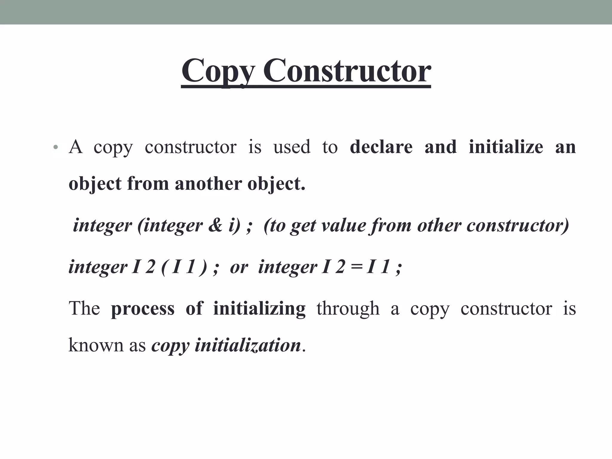 Copy Constructor
• A copy constructor is used to declare and initialize an
object from another object.
integer (integer & i) ; (to get value from other constructor)
integer I 2 ( I 1 ) ; or integer I 2 = I 1 ;
The process of initializing through a copy constructor is
known as copy initialization.
 